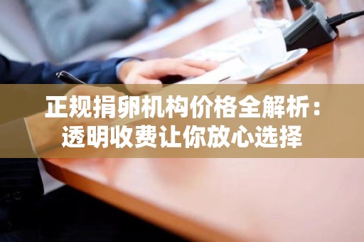 正规捐卵机构价格全解析:透明收费让你放心选择 正规捐卵机构价格全解析:透明收费让你放心选择